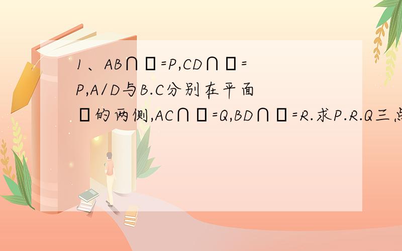 1、AB∩α=P,CD∩α=P,A/D与B.C分别在平面α的两侧,AC∩α=Q,BD∩α=R.求P.R.Q三点共线