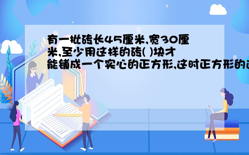 有一批砖长45厘米,宽30厘米,至少用这样的砖( )块才能铺成一个实心的正方形,这时正方形的边长是( )厘米