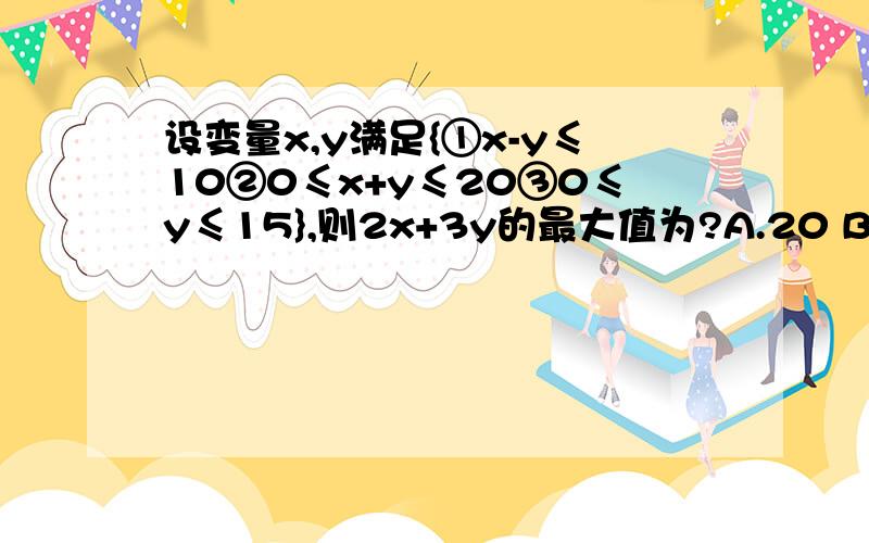 设变量x,y满足{①x-y≤10②0≤x+y≤20③0≤y≤15},则2x+3y的最大值为?A.20 B.35 C.45