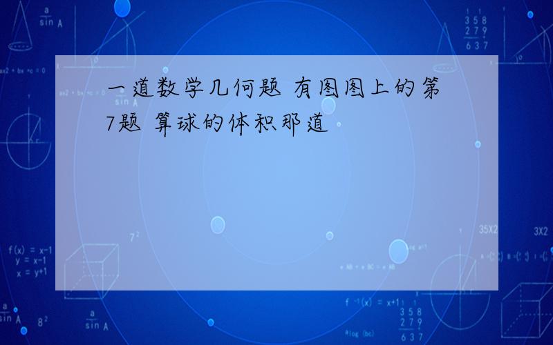 一道数学几何题 有图图上的第7题 算球的体积那道