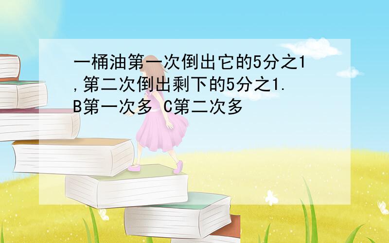 一桶油第一次倒出它的5分之1,第二次倒出剩下的5分之1.B第一次多 C第二次多