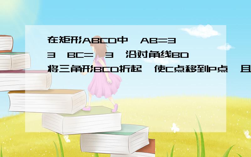 在矩形ABCD中,AB=3√3,BC=√3,沿对角线BD将三角形BCD折起,使C点移到P点,且P在平面ABD上的射影O恰