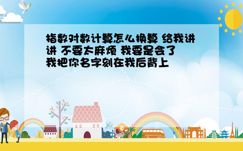 指数对数计算怎么换算 给我讲讲 不要太麻烦 我要是会了 我把你名字刻在我后背上