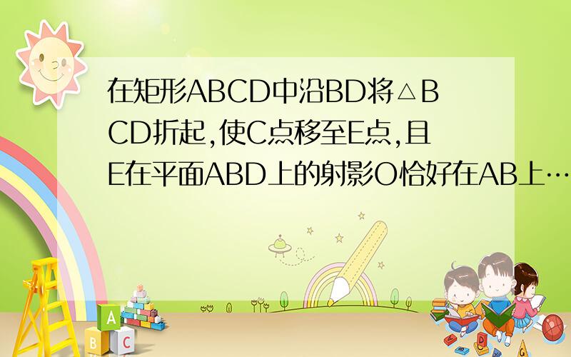 在矩形ABCD中沿BD将△BCD折起,使C点移至E点,且E在平面ABD上的射影O恰好在AB上……（转补充说明)