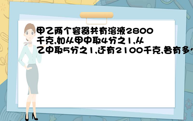 甲乙两个容器共有溶液2800千克,如从甲中取4分之1,从乙中取5分之1,还有2100千克,各有多少千克?