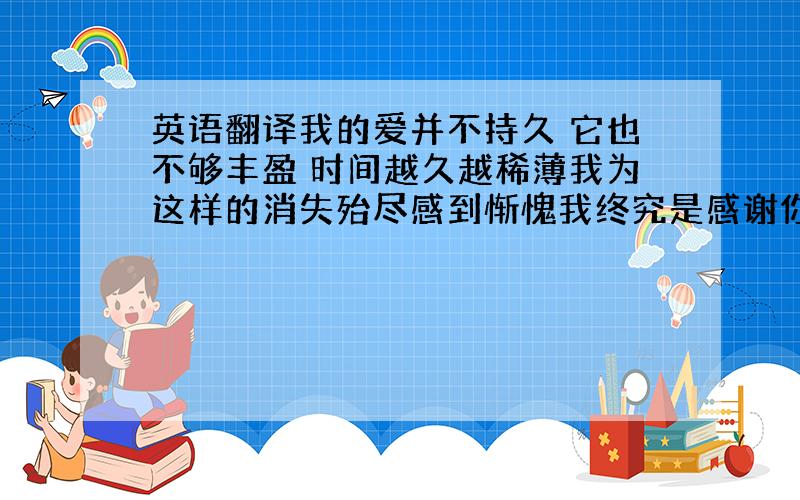 英语翻译我的爱并不持久 它也不够丰盈 时间越久越稀薄我为这样的消失殆尽感到惭愧我终究是感谢你的 我总记得你的好 于是便常