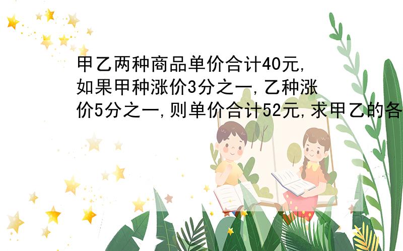 甲乙两种商品单价合计40元,如果甲种涨价3分之一,乙种涨价5分之一,则单价合计52元,求甲乙的各单价?