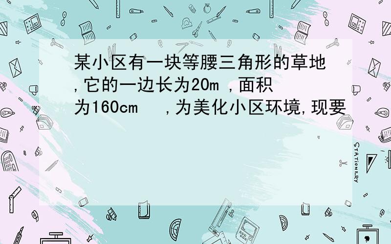 某小区有一块等腰三角形的草地,它的一边长为20m ,面积为160cm² ,为美化小区环境,现要