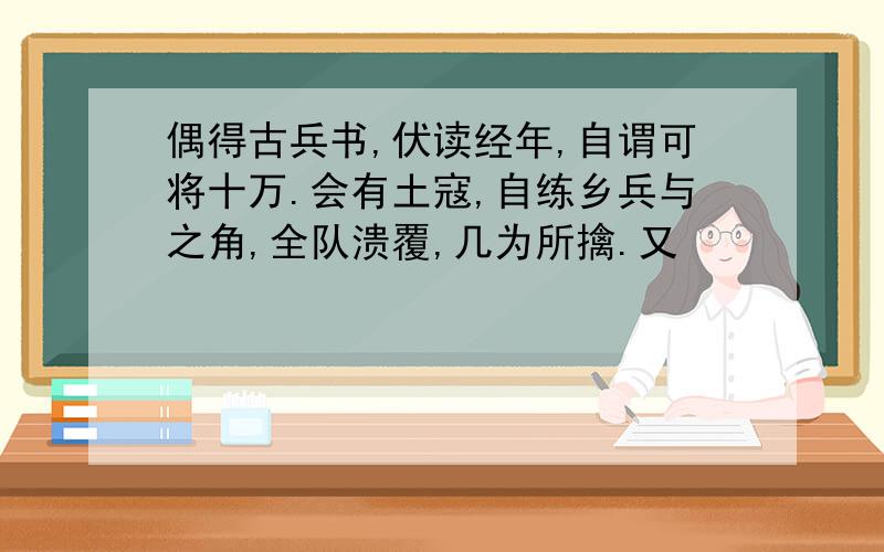 偶得古兵书,伏读经年,自谓可将十万.会有土寇,自练乡兵与之角,全队溃覆,几为所擒.又