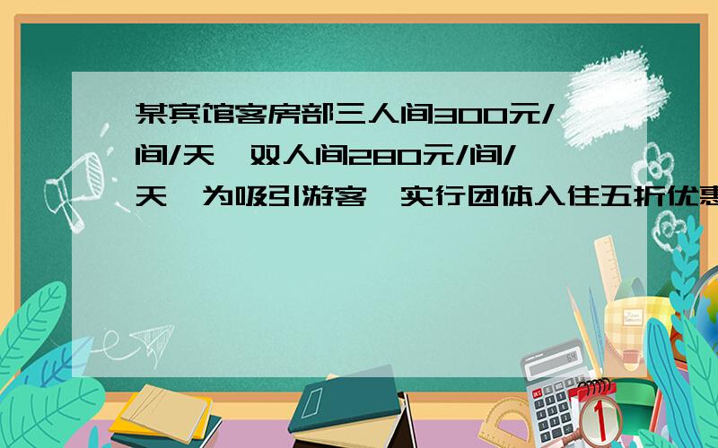 某宾馆客房部三人间300元/间/天,双人间280元/间/天,为吸引游客,实行团体入住五折优惠措施,一个50人的