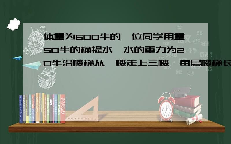 体重为600牛的一位同学用重50牛的桶提水,水的重力为20牛沿楼梯从一楼走上三楼,每层楼梯长5.4米,