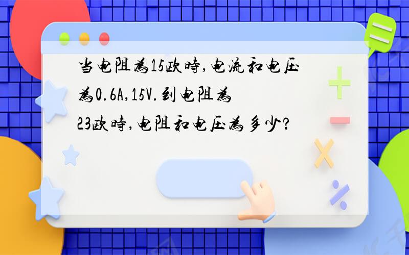 当电阻为15欧时,电流和电压为0.6A,15V.到电阻为23欧时,电阻和电压为多少?