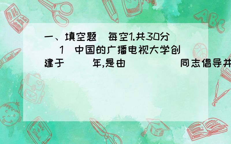 一、填空题（每空1.共30分） 1．中国的广播电视大学创建于_ _年,是由_ _ __同志倡导并亲自批准成立