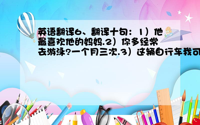 英语翻译6、翻译十句：1）他最喜欢他的妈妈.2）你多经常去游泳?一个月三次.3）这辆自行车我可以借多久呢?三周.4）她通