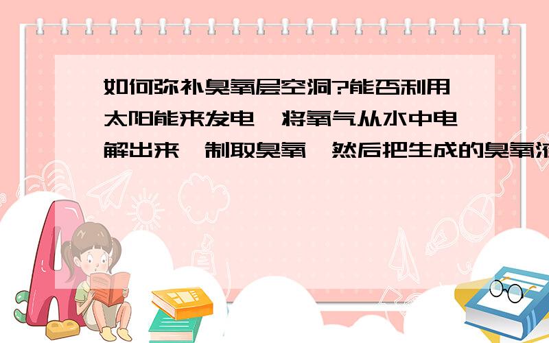 如何弥补臭氧层空洞?能否利用太阳能来发电,将氧气从水中电解出来,制取臭氧,然后把生成的臭氧液化,制成臭氧弹射,用相似于人