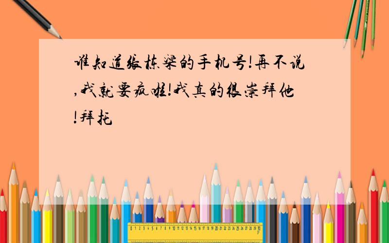 谁知道张栋梁的手机号!再不说,我就要疯啦!我真的很崇拜他!拜托