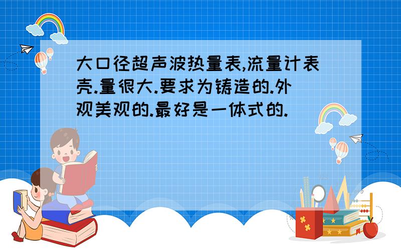 大口径超声波热量表,流量计表壳.量很大.要求为铸造的.外观美观的.最好是一体式的.