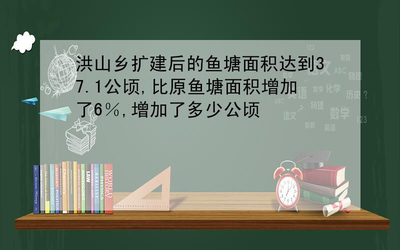 洪山乡扩建后的鱼塘面积达到37.1公顷,比原鱼塘面积增加了6％,增加了多少公顷