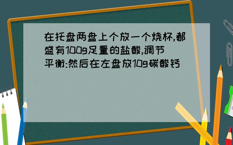 在托盘两盘上个放一个烧杯,都盛有100g足量的盐酸,调节平衡:然后在左盘放10g碳酸钙