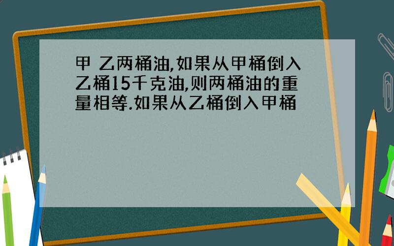 甲 乙两桶油,如果从甲桶倒入乙桶15千克油,则两桶油的重量相等.如果从乙桶倒入甲桶