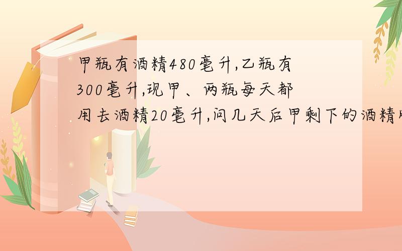 甲瓶有酒精480毫升,乙瓶有300毫升,现甲、两瓶每天都用去酒精20毫升,问几天后甲剩下的酒精刚好是乙的