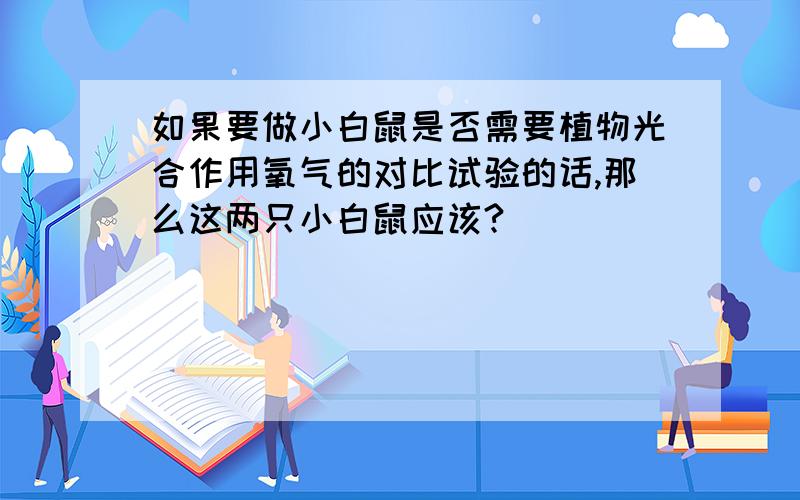 如果要做小白鼠是否需要植物光合作用氧气的对比试验的话,那么这两只小白鼠应该?