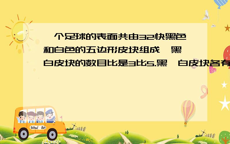 一个足球的表面共由32快黑色和白色的五边形皮块组成,黑、白皮块的数目比是3比5.黑、白皮块各有多少块?