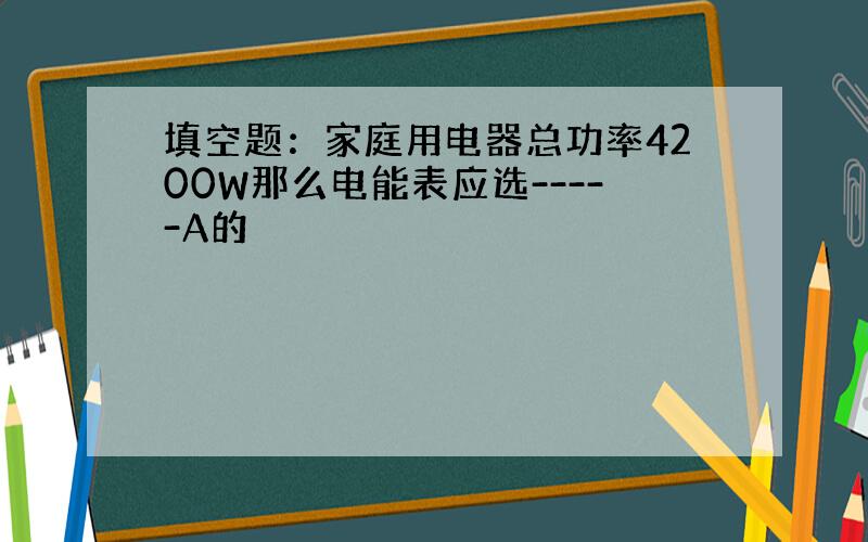 填空题：家庭用电器总功率4200W那么电能表应选-----A的