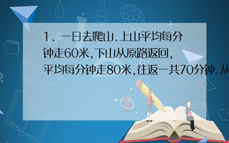 1、一日去爬山.上山平均每分钟走60米,下山从原路返回,平均每分钟走80米,往返一共70分钟.从山下到山上的路程是多少?