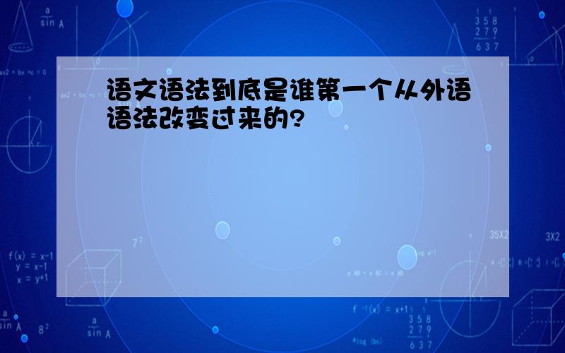 语文语法到底是谁第一个从外语语法改变过来的?