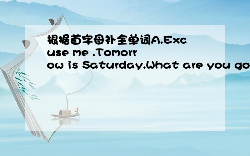 根据首字母补全单词A.Excuse me .Tomorrow is Saturday.What are you goin