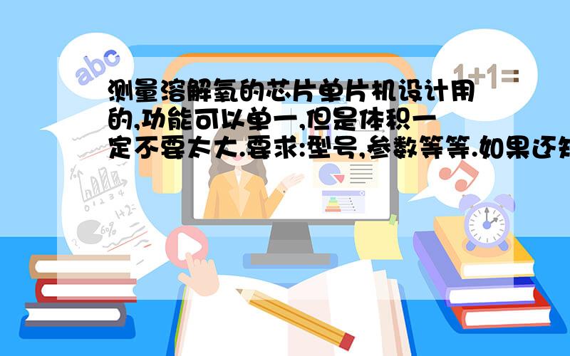 测量溶解氧的芯片单片机设计用的,功能可以单一,但是体积一定不要太大.要求:型号,参数等等.如果还知道 pH值 芯片更好了