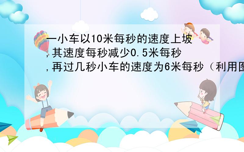 一小车以10米每秒的速度上坡,其速度每秒减少0.5米每秒,再过几秒小车的速度为6米每秒（利用图像法解）快点急我在线等