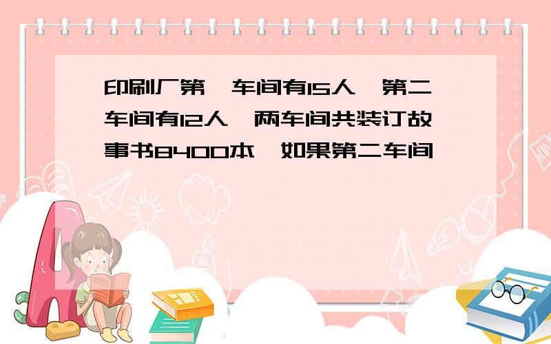 印刷厂第一车间有15人,第二车间有12人,两车间共装订故事书8400本,如果第二车间