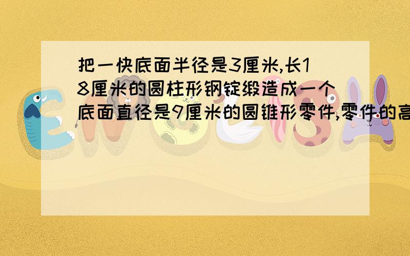 把一快底面半径是3厘米,长18厘米的圆柱形钢锭缎造成一个底面直径是9厘米的圆锥形零件,零件的高是多少厘米?