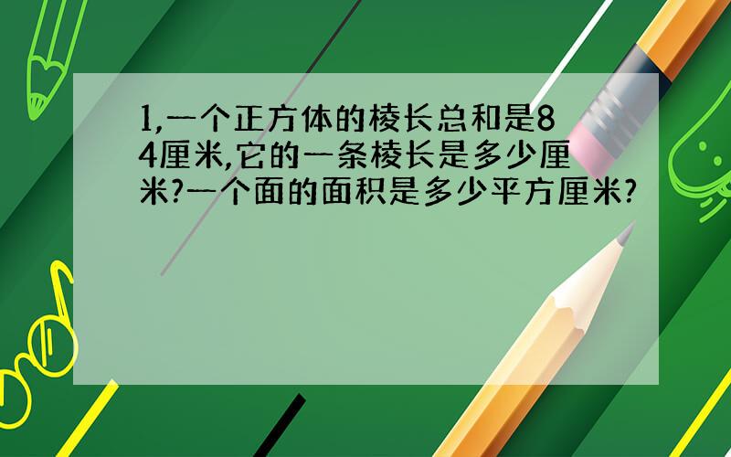 1,一个正方体的棱长总和是84厘米,它的一条棱长是多少厘米?一个面的面积是多少平方厘米?