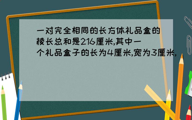 一对完全相同的长方体礼品盒的棱长总和是216厘米,其中一个礼品盒子的长为4厘米,宽为3厘米,