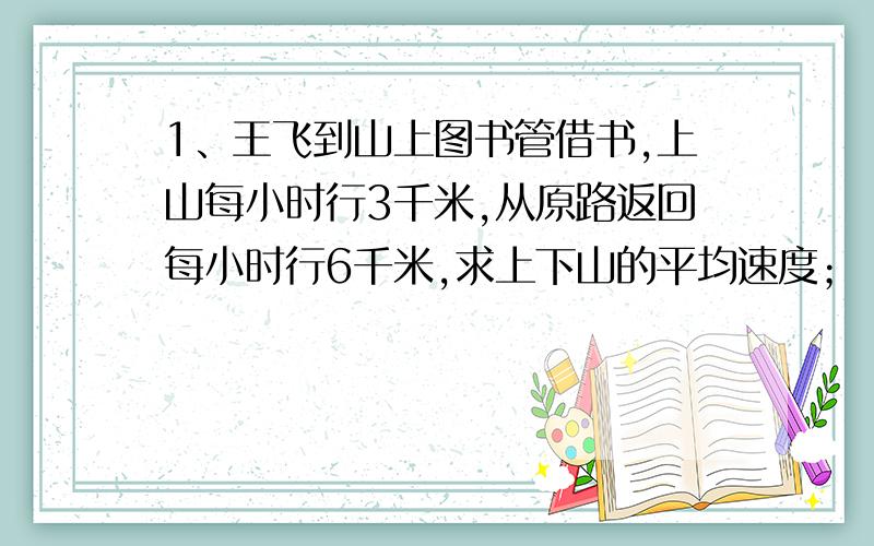 1、王飞到山上图书管借书,上山每小时行3千米,从原路返回每小时行6千米,求上下山的平均速度；