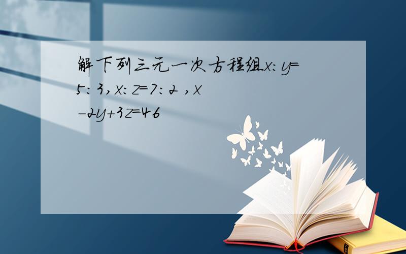 解下列三元一次方程组x:y=5:3,x:z=7:2 ,x-2y+3z=46