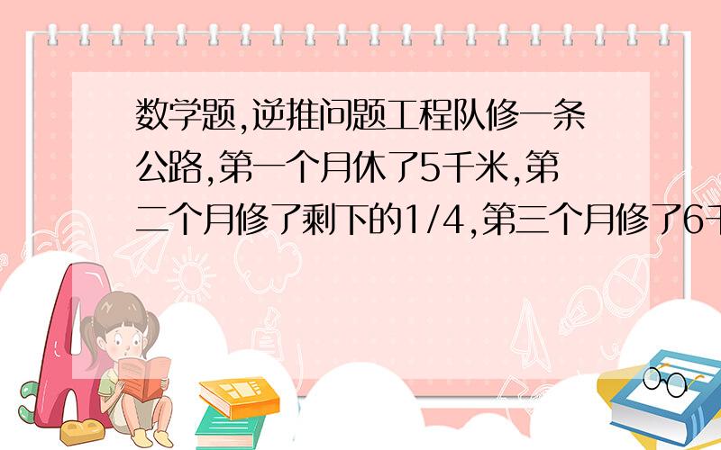 数学题,逆推问题工程队修一条公路,第一个月休了5千米,第二个月修了剩下的1/4,第三个月修了6千米,第四个月修完并且与第