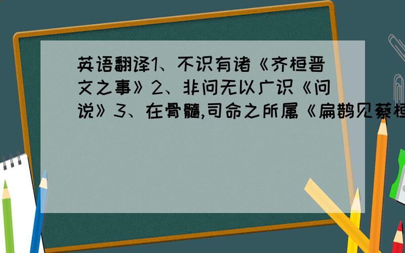 英语翻译1、不识有诸《齐桓晋文之事》2、非问无以广识《问说》3、在骨髓,司命之所属《扁鹊见蔡桓公》4、屈平属草稿未定《屈