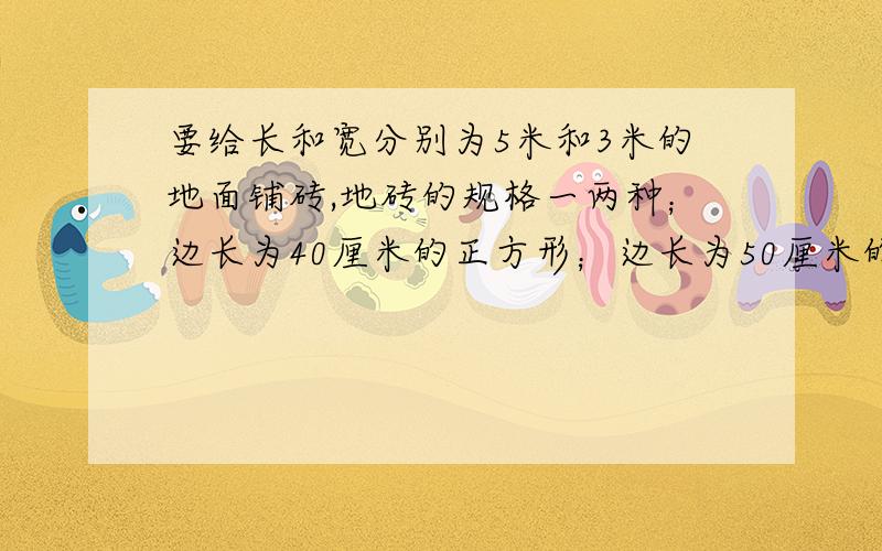 要给长和宽分别为5米和3米的地面铺砖,地砖的规格一两种；边长为40厘米的正方形；边长为50厘米的正方形