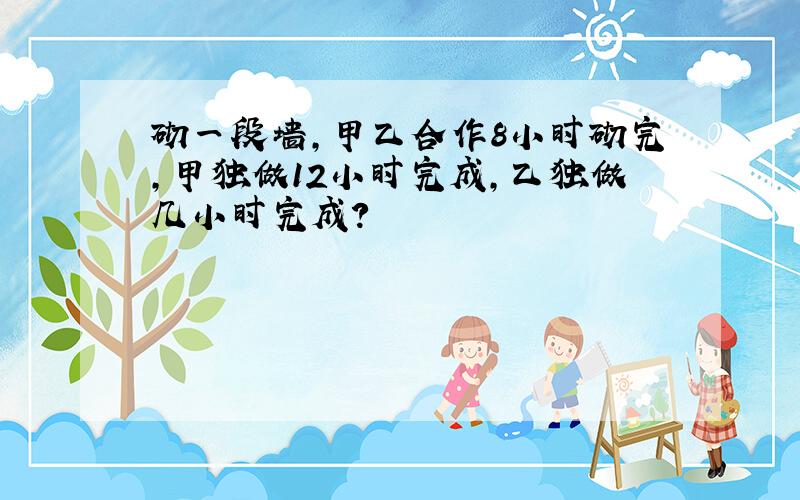 砌一段墙,甲乙合作8小时砌完,甲独做12小时完成,乙独做几小时完成?