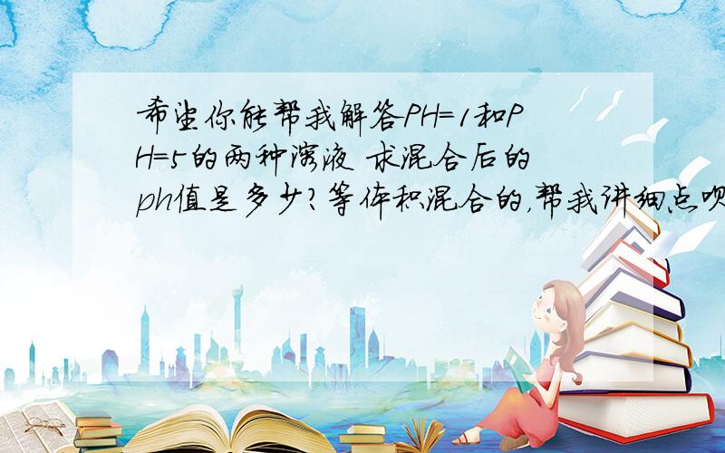 希望你能帮我解答PH=1和PH=5的两种溶液 求混合后的ph值是多少？等体积混合的，帮我讲细点呗