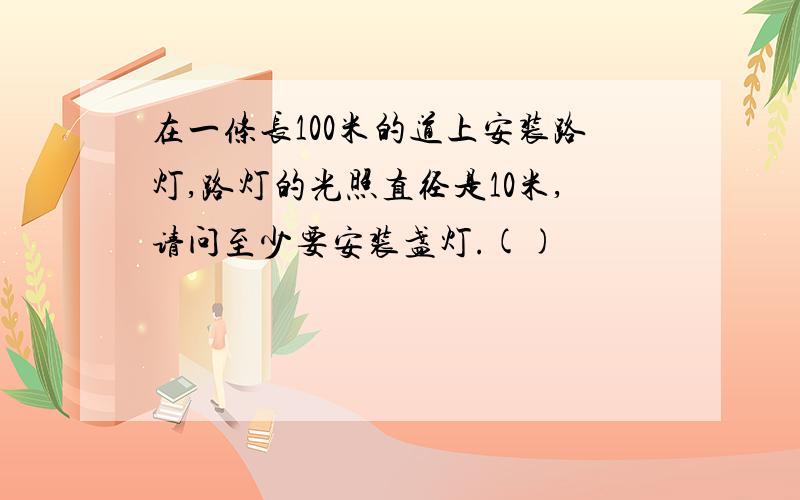 在一条长100米的道上安装路灯,路灯的光照直径是10米,请问至少要安装盏灯.()