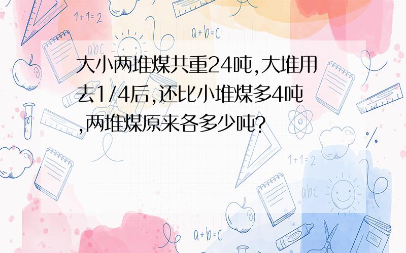 大小两堆煤共重24吨,大堆用去1/4后,还比小堆煤多4吨,两堆煤原来各多少吨?