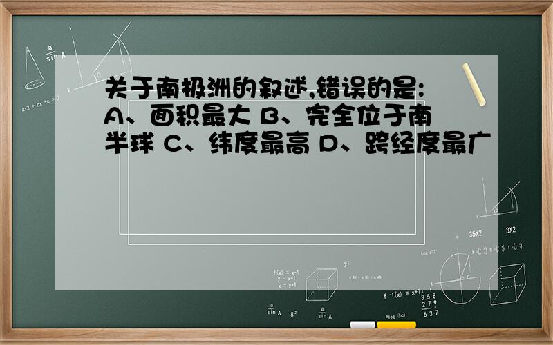 关于南极洲的叙述,错误的是:A、面积最大 B、完全位于南半球 C、纬度最高 D、跨经度最广