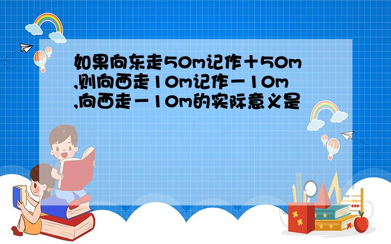 如果向东走50m记作＋50m,则向西走10m记作－10m,向西走－10m的实际意义是