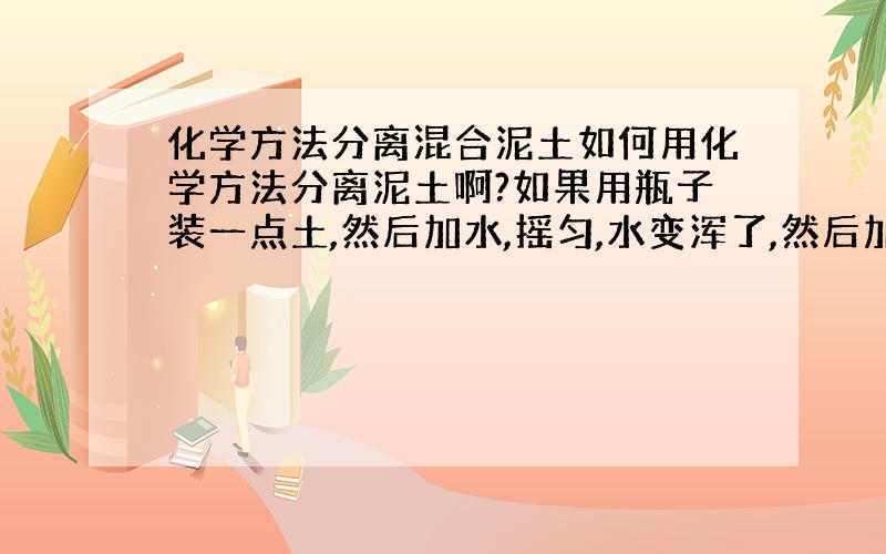 化学方法分离混合泥土如何用化学方法分离泥土啊?如果用瓶子装一点土,然后加水,摇匀,水变浑了,然后加入一种化学物质,然后水