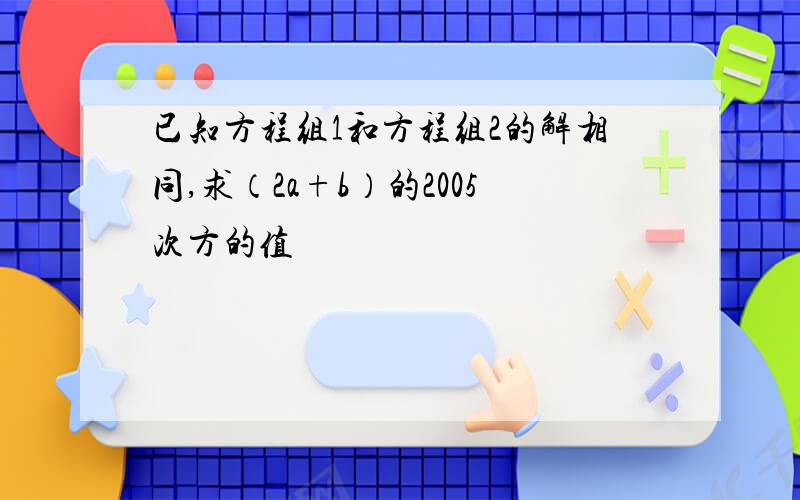 已知方程组1和方程组2的解相同,求（2a+b）的2005次方的值